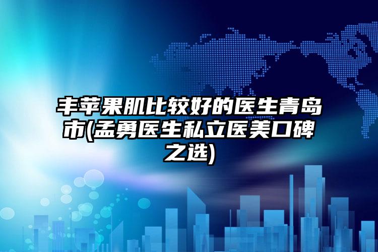 丰苹果肌比较好的医生青岛市(孟勇医生私立医美口碑之选)
