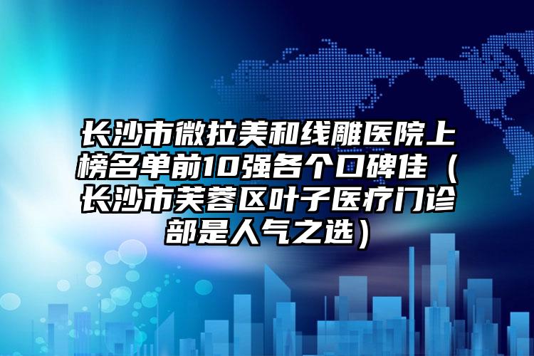 长沙市微拉美和线雕医院上榜名单前10强各个口碑佳（长沙市芙蓉区叶子医疗门诊部是人气之选）