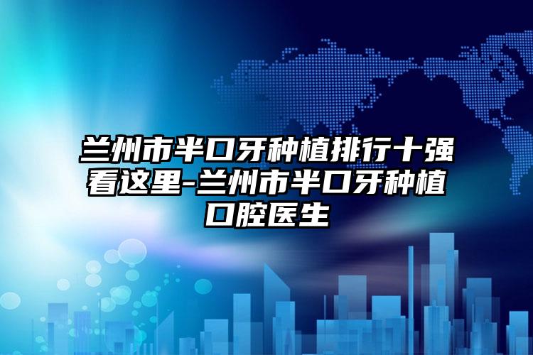 兰州市半口牙种植排行十强看这里-兰州市半口牙种植口腔医生