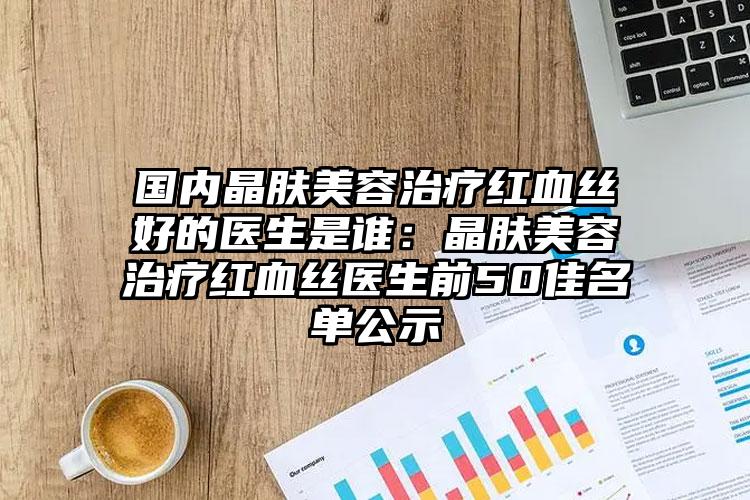 国内晶肤美容治疗红血丝好的医生是谁：晶肤美容治疗红血丝医生前50佳名单公示