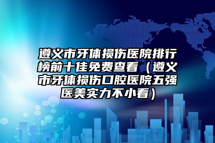 遵义市牙体损伤医院排行榜前十佳免费查看（遵义市牙体损伤口腔医院五强医美实力不小看）