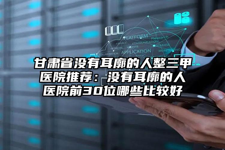 甘肃省没有耳廓的人整三甲医院推荐：没有耳廓的人医院前30位哪些比较好