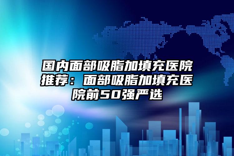 国内面部吸脂加填充医院推荐：面部吸脂加填充医院前50强严选
