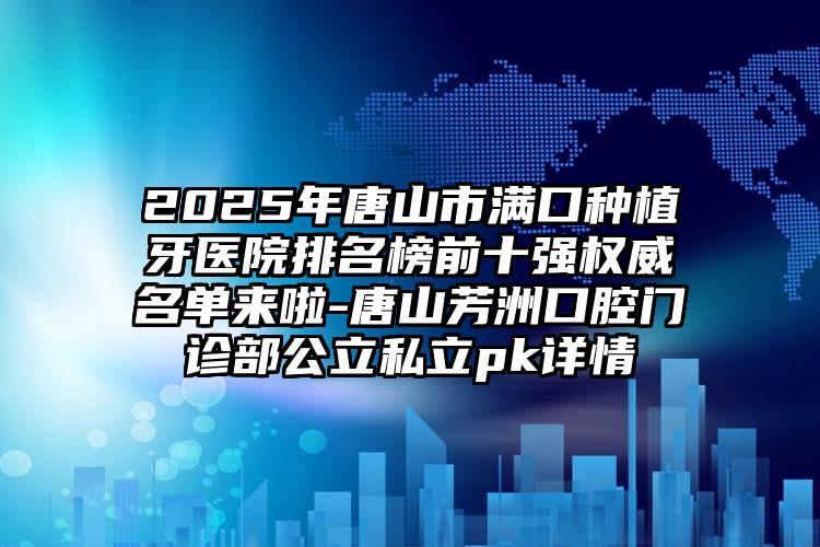 2025年唐山市满口种植牙医院排名榜前十强权威名单来啦-唐山芳洲口腔门诊部公立私立pk详情