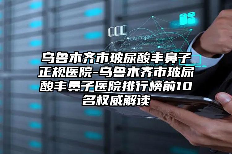 乌鲁木齐市玻尿酸丰鼻子正规医院-乌鲁木齐市玻尿酸丰鼻子医院排行榜前10名权威解读