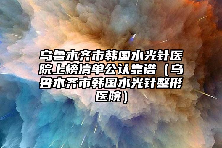 乌鲁木齐市韩国水光针医院上榜清单公认靠谱（乌鲁木齐市韩国水光针整形医院）