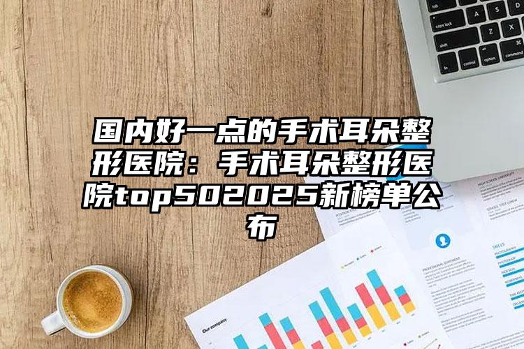 国内好一点的手术耳朵整形医院：手术耳朵整形医院top502025新榜单公布