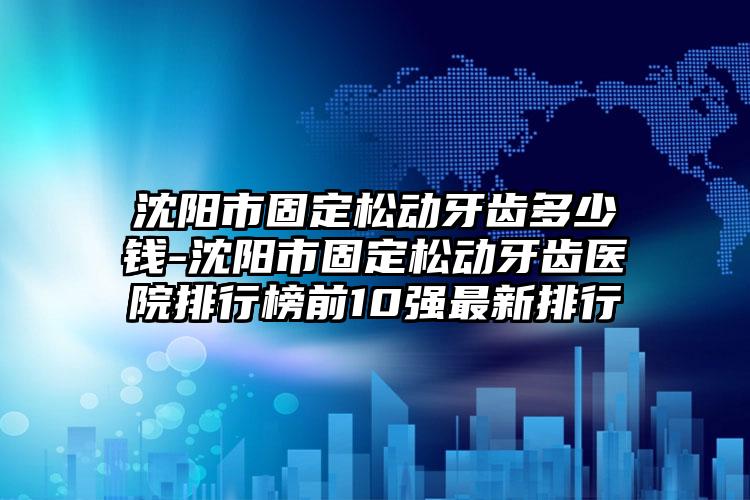 沈阳市固定松动牙齿多少钱-沈阳市固定松动牙齿医院排行榜前10强最新排行