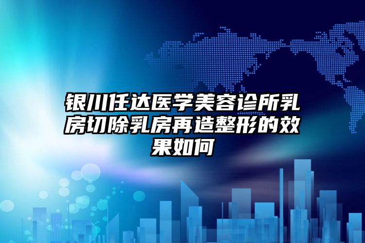 银川任达医学美容诊所乳房切除乳房再造整形的效果如何