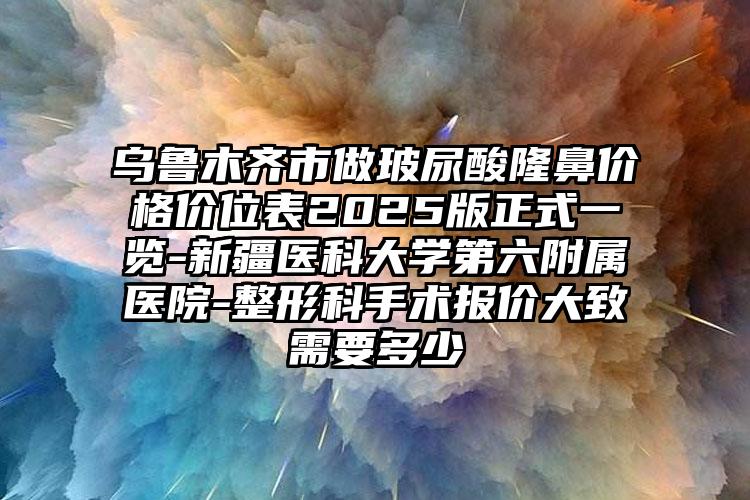 乌鲁木齐市做玻尿酸隆鼻价格价位表2025版正式一览-新疆医科大学第六附属医院-整形科手术报价大致需要多少
