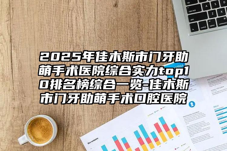 2025年佳木斯市门牙助萌手术医院综合实力top10排名榜综合一览-佳木斯市门牙助萌手术口腔医院