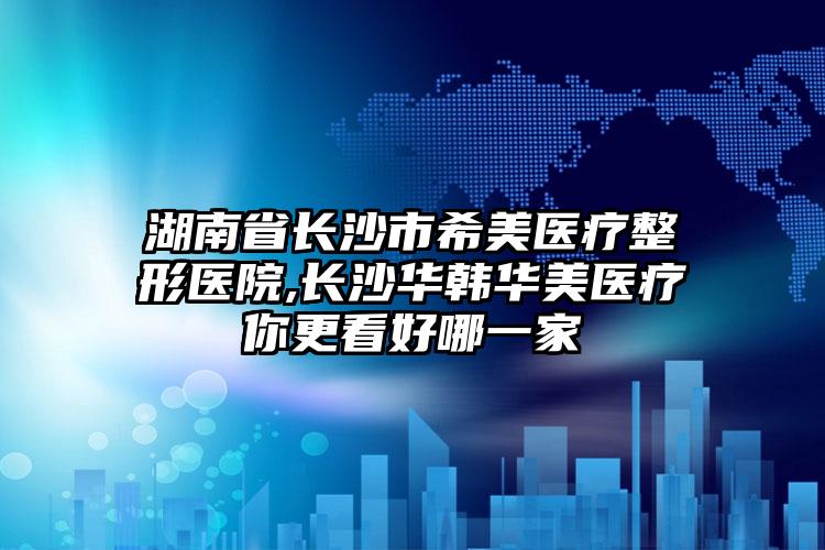湖南省长沙市希美医疗整形医院,长沙华韩华美医疗你更看好哪一家