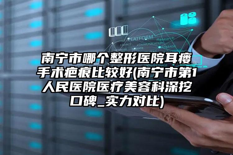 南宁市哪个整形医院耳瘘手术疤痕比较好(南宁市第1人民医院医疗美容科深挖口碑_实力对比)