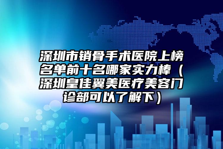 深圳市销骨手术医院上榜名单前十名哪家实力棒（深圳皇佳翼美医疗美容门诊部可以了解下）