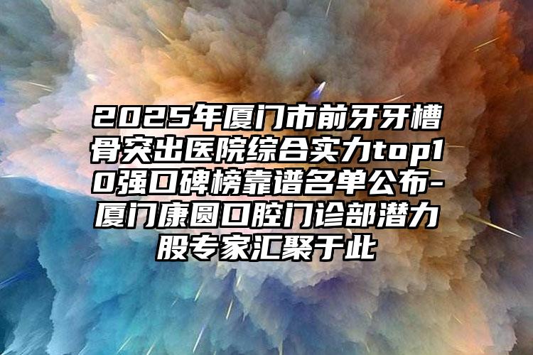 2025年厦门市前牙牙槽骨突出医院综合实力top10强口碑榜靠谱名单公布-厦门康圆口腔门诊部潜力股专家汇聚于此