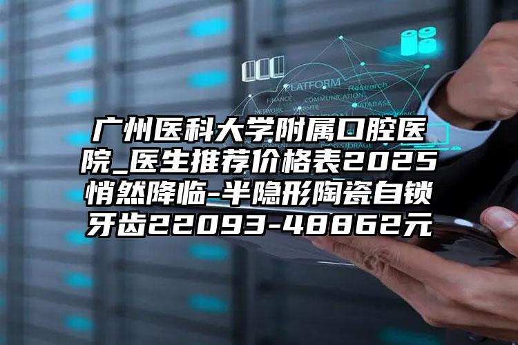 广州医科大学附属口腔医院_医生推荐价格表2025悄然降临-半隐形陶瓷自锁牙齿22093-48862元