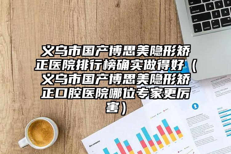 义乌市国产博思美隐形矫正医院排行榜确实做得好（义乌市国产博思美隐形矫正口腔医院哪位专家更厉害）