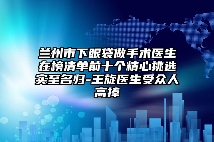 兰州市下眼袋做手术医生在榜清单前十个精心挑选实至名归-王旋医生受众人高捧