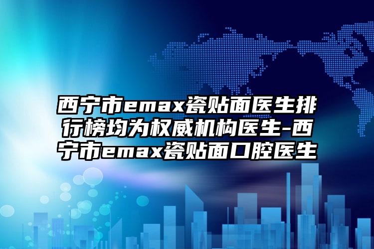 西宁市emax瓷贴面医生排行榜均为权威机构医生-西宁市emax瓷贴面口腔医生