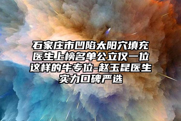 石家庄市凹陷太阳穴填充医生上榜名单公立仅一位这样的牛专位-赵玉昆医生实力口碑严选