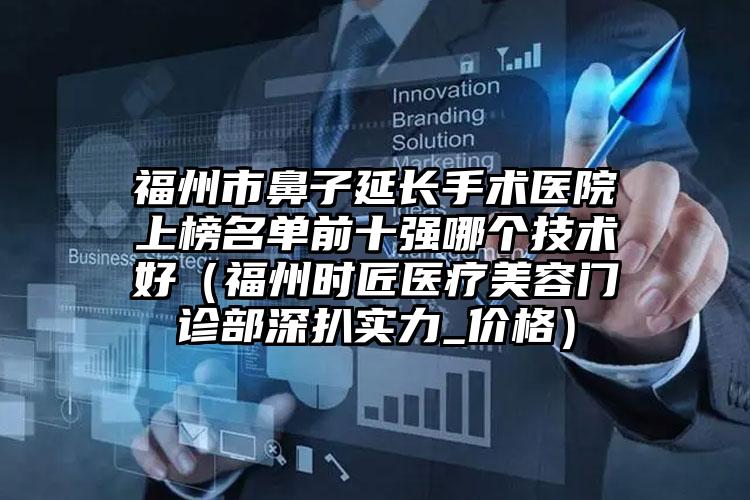 福州市鼻子延长手术医院上榜名单前十强哪个技术好（福州时匠医疗美容门诊部深扒实力_价格）