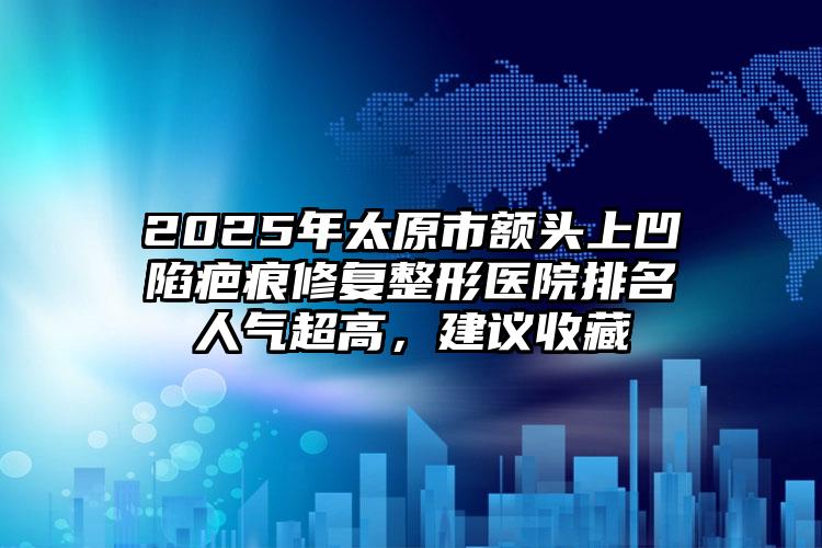 2025年太原市额头上凹陷疤痕修复整形医院排名人气超高，建议收藏