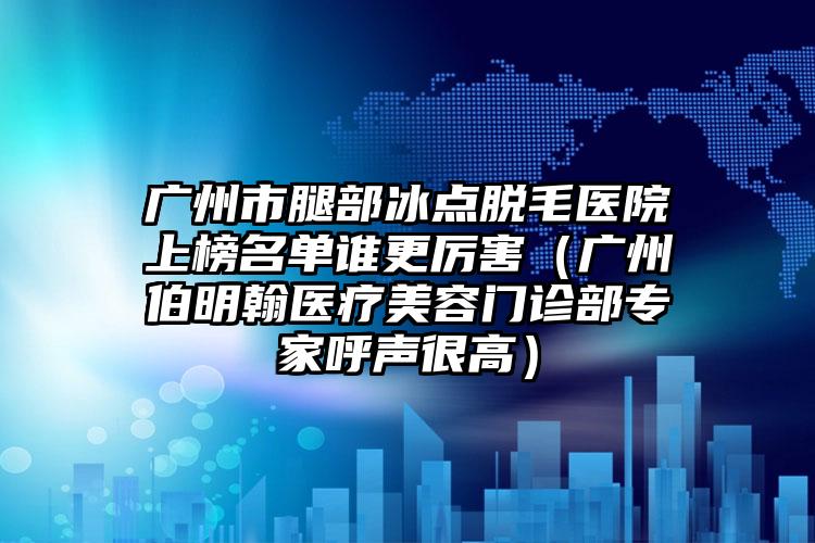 广州市腿部冰点脱毛医院上榜名单谁更厉害（广州伯明翰医疗美容门诊部专家呼声很高）