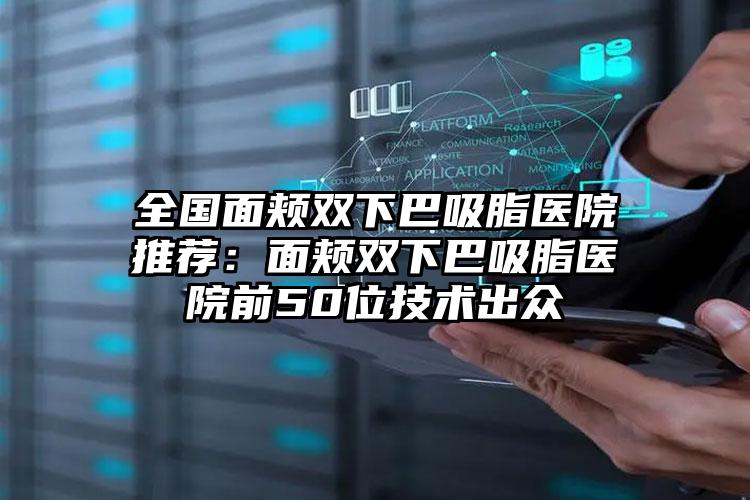 全国面颊双下巴吸脂医院推荐：面颊双下巴吸脂医院前50位技术出众