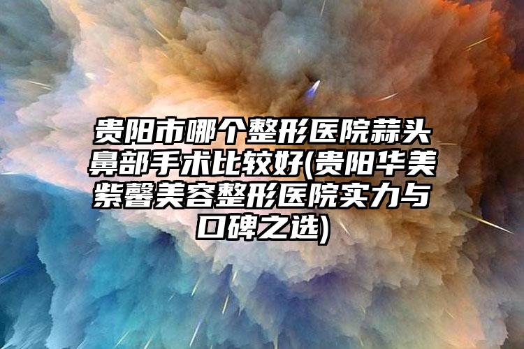 贵阳市哪个整形医院蒜头鼻部手术比较好(贵阳华美紫馨美容整形医院实力与口碑之选)