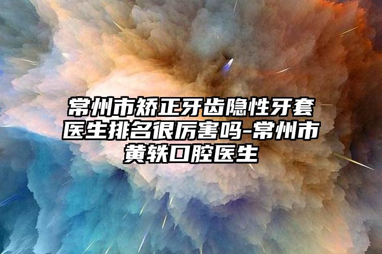 常州市矫正牙齿隐性牙套医生排名很厉害吗-常州市黄轶口腔医生