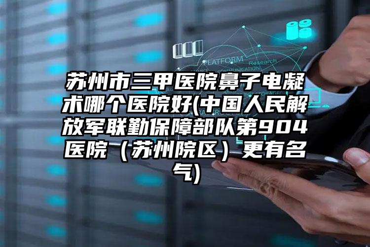 苏州市三甲医院鼻子电凝术哪个医院好(中国人民解放军联勤保障部队第904医院（苏州院区）更有名气)