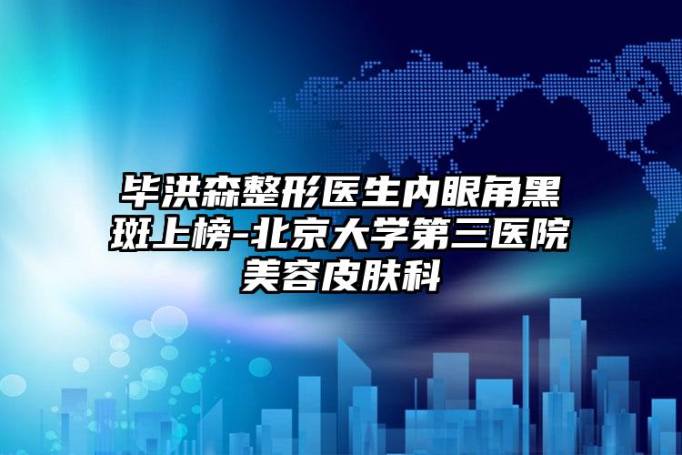 毕洪森整形医生内眼角黑斑上榜-北京大学第三医院美容皮肤科
