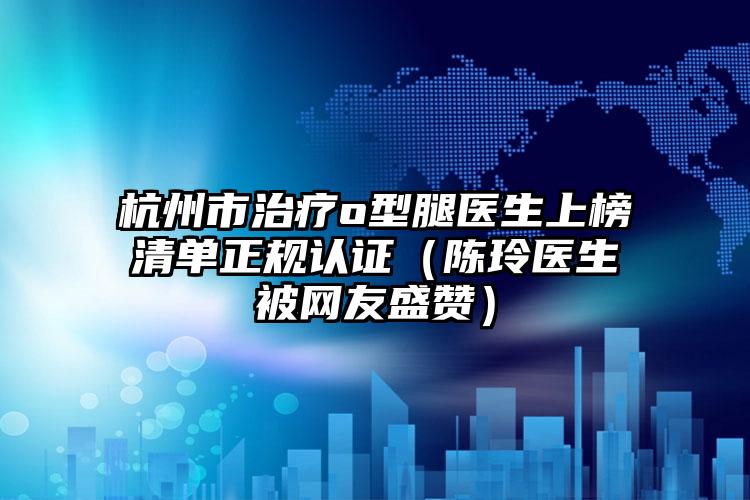 杭州市治疗o型腿医生上榜清单正规认证（陈玲医生被网友盛赞）