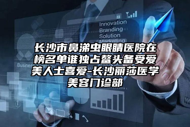 长沙市鼻涕虫眼睛医院在榜名单谁独占鳌头备受爱美人士喜爱-长沙丽莎医学美容门诊部