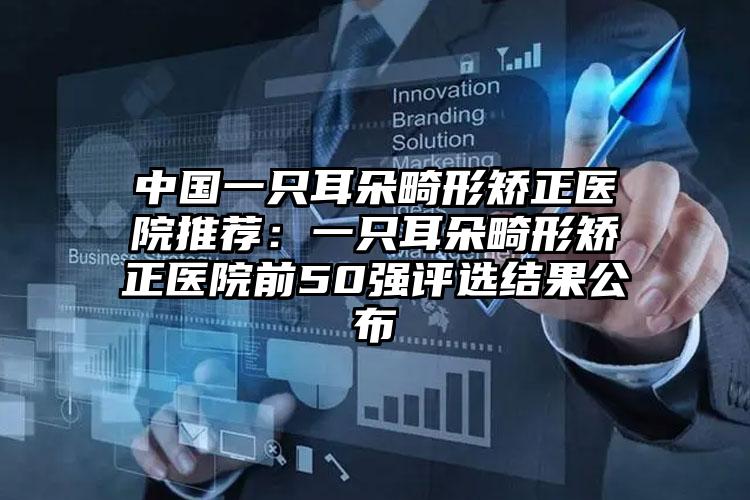 中国一只耳朵畸形矫正医院推荐：一只耳朵畸形矫正医院前50强评选结果公布