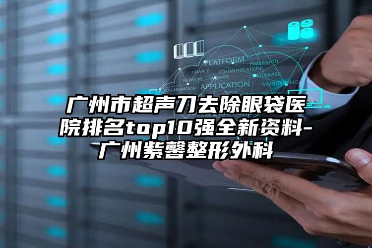 广州市超声刀去除眼袋医院排名top10强全新资料-广州紫馨整形外科