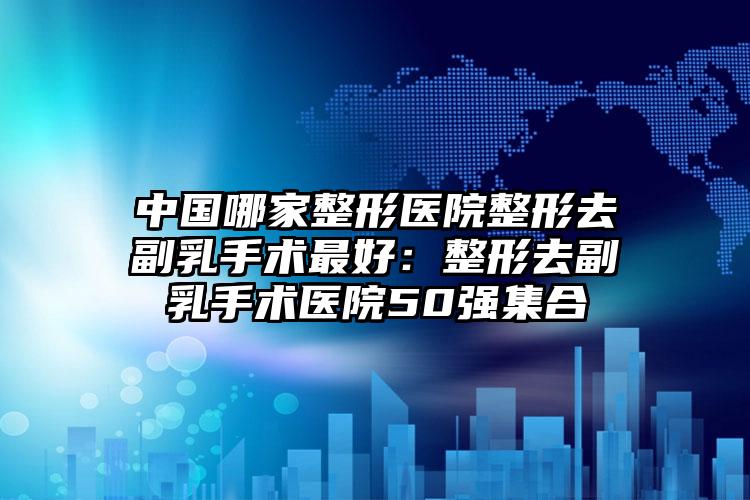 中国哪家整形医院整形去副乳手术最好：整形去副乳手术医院50强集合
