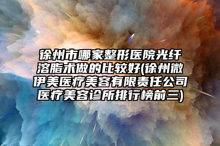 徐州市哪家整形医院光纤溶脂术做的比较好(徐州微伊美医疗美容有限责任公司医疗美容诊所排行榜前三)