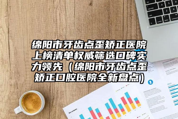 绵阳市牙齿点歪矫正医院上榜清单权威筛选口碑实力领先（绵阳市牙齿点歪矫正口腔医院全新盘点）