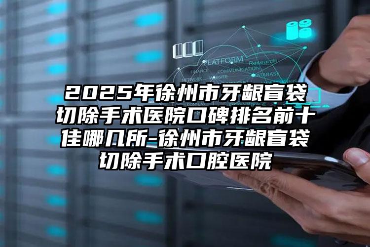 2025年徐州市牙龈盲袋切除手术医院口碑排名前十佳哪几所-徐州市牙龈盲袋切除手术口腔医院