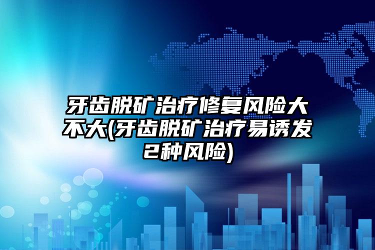 牙齿脱矿治疗修复风险大不大(牙齿脱矿治疗易诱发2种风险)