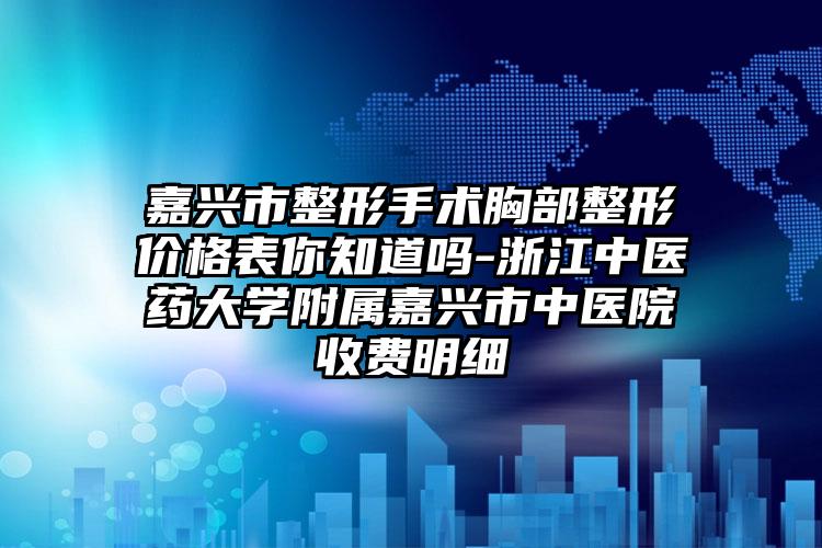 嘉兴市整形手术胸部整形价格表你知道吗-浙江中医药大学附属嘉兴市中医院收费明细