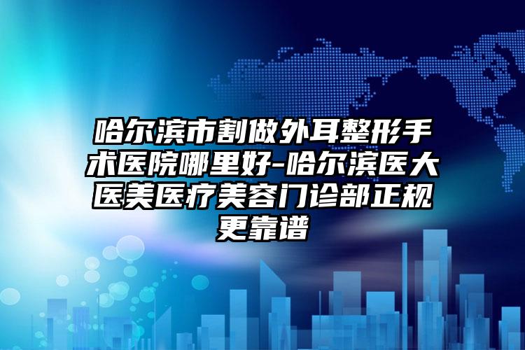 哈尔滨市割做外耳整形手术医院哪里好-哈尔滨医大医美医疗美容门诊部正规更靠谱