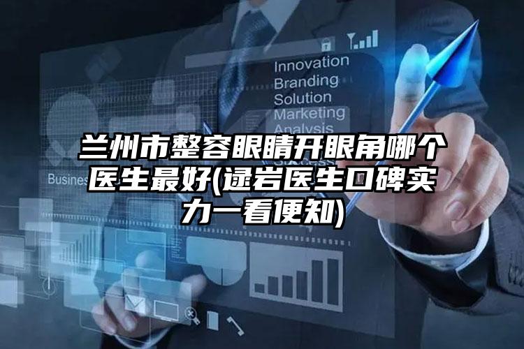 兰州市整容眼睛开眼角哪个医生最好(逯岩医生口碑实力一看便知)