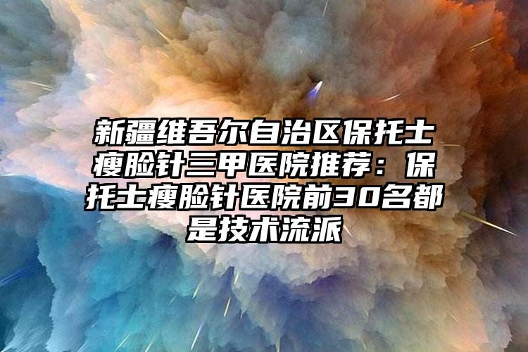 新疆维吾尔自治区保托士瘦脸针三甲医院推荐：保托士瘦脸针医院前30名都是技术流派