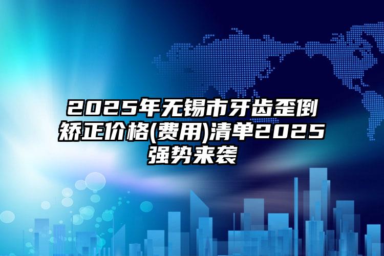 2025年无锡市牙齿歪倒矫正价格(费用)清单2025强势来袭