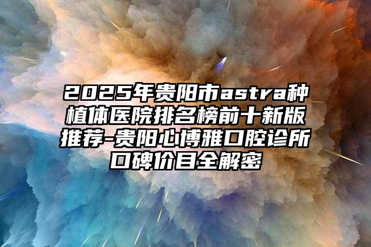 2025年贵阳市astra种植体医院排名榜前十新版推荐-贵阳心博雅口腔诊所口碑价目全解密