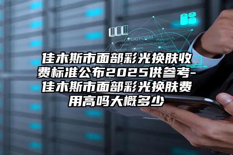 佳木斯市面部彩光换肤收费标准公布2025供参考-佳木斯市面部彩光换肤费用高吗大概多少