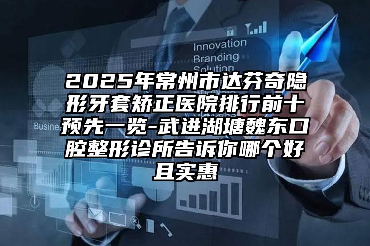 2025年常州市达芬奇隐形牙套矫正医院排行前十预先一览-武进湖塘魏东口腔整形诊所告诉你哪个好且实惠