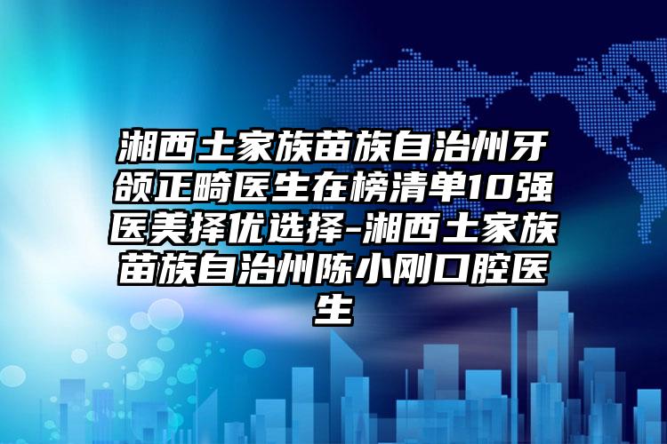 湘西土家族苗族自治州牙颌正畸医生在榜清单10强医美择优选择-湘西土家族苗族自治州陈小刚口腔医生